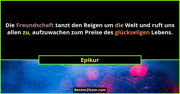 Die Freundschaft tanzt den Reigen um die Welt und ruft uns allen zu, aufzuwachen zum Preise des glückseligen Lebens.... - Epikur