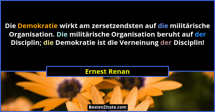 Die Demokratie wirkt am zersetzendsten auf die militärische Organisation. Die militärische Organisation beruht auf der Disciplin; die D... - Ernest Renan
