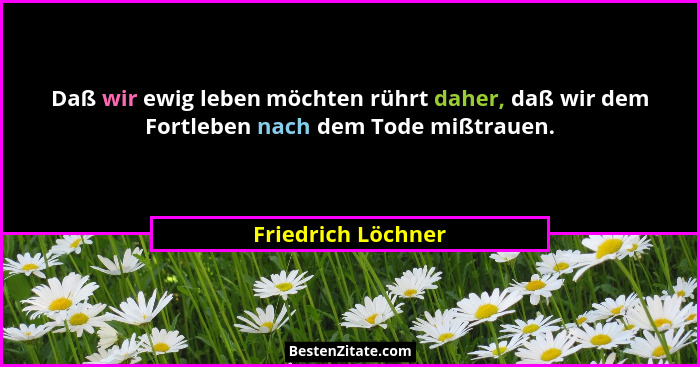 Daß wir ewig leben möchten rührt daher, daß wir dem Fortleben nach dem Tode mißtrauen.... - Friedrich Löchner