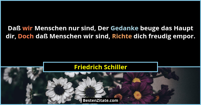 Daß wir Menschen nur sind, Der Gedanke beuge das Haupt dir, Doch daß Menschen wir sind, Richte dich freudig empor.... - Friedrich Schiller