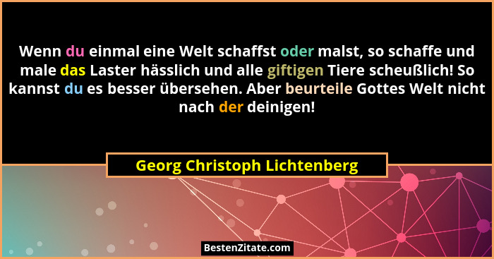 Wenn du einmal eine Welt schaffst oder malst, so schaffe und male das Laster hässlich und alle giftigen Tiere scheußlich... - Georg Christoph Lichtenberg
