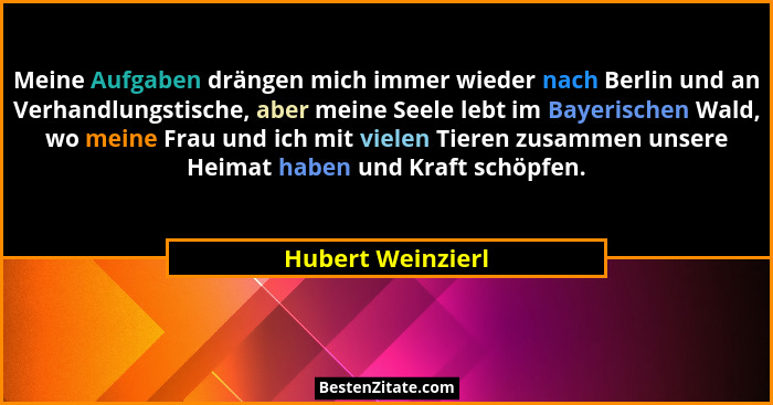 Meine Aufgaben drängen mich immer wieder nach Berlin und an Verhandlungstische, aber meine Seele lebt im Bayerischen Wald, wo meine... - Hubert Weinzierl