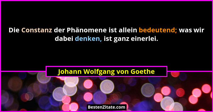 Die Constanz der Phänomene ist allein bedeutend; was wir dabei denken, ist ganz einerlei.... - Johann Wolfgang von Goethe