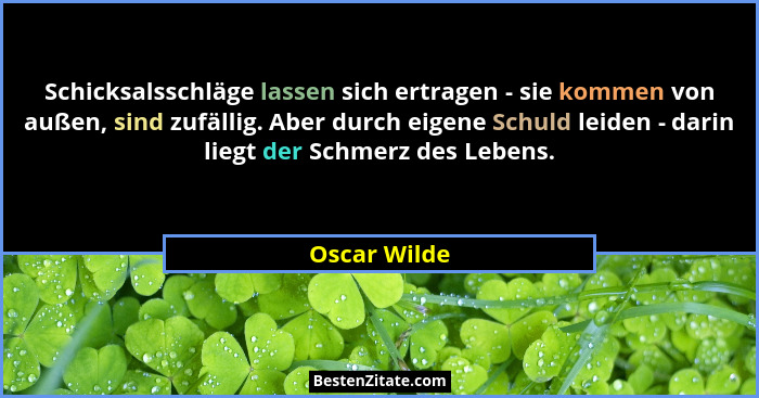 Schicksalsschläge lassen sich ertragen - sie kommen von außen, sind zufällig. Aber durch eigene Schuld leiden - darin liegt der Schmerz... - Oscar Wilde