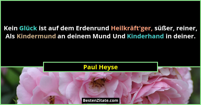 Kein Glück ist auf dem Erdenrund Heilkräft'ger, süßer, reiner, Als Kindermund an deinem Mund Und Kinderhand in deiner.... - Paul Heyse