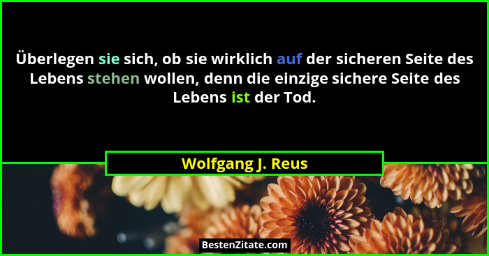 Überlegen sie sich, ob sie wirklich auf der sicheren Seite des Lebens stehen wollen, denn die einzige sichere Seite des Lebens ist... - Wolfgang J. Reus