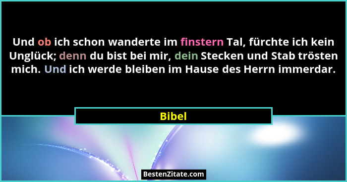 Und ob ich schon wanderte im finstern Tal, fürchte ich kein Unglück; denn du bist bei mir, dein Stecken und Stab trösten mich. Und ich werde b... - Bibel