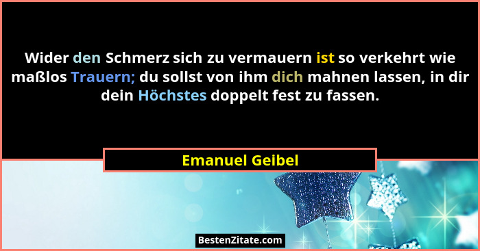 Wider den Schmerz sich zu vermauern ist so verkehrt wie maßlos Trauern; du sollst von ihm dich mahnen lassen, in dir dein Höchstes do... - Emanuel Geibel