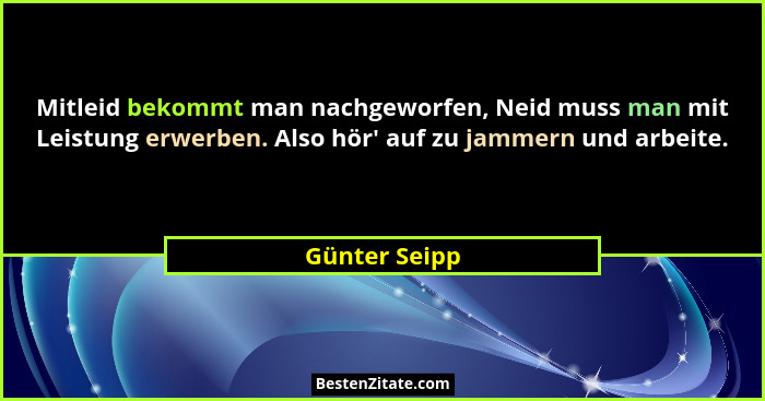 Mitleid bekommt man nachgeworfen, Neid muss man mit Leistung erwerben. Also hör' auf zu jammern und arbeite.... - Günter Seipp