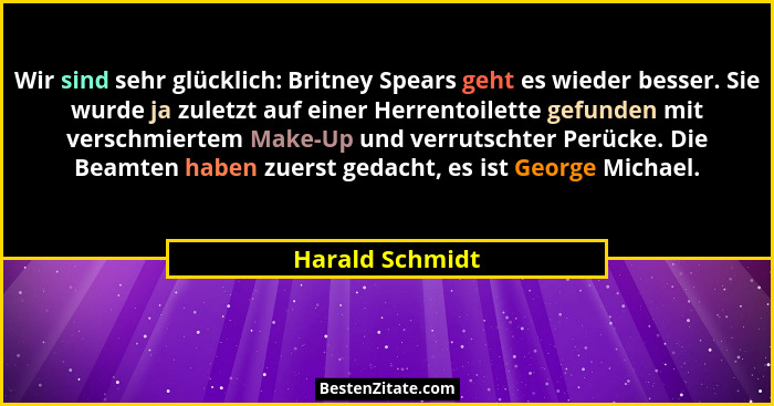 Wir sind sehr glücklich: Britney Spears geht es wieder besser. Sie wurde ja zuletzt auf einer Herrentoilette gefunden mit verschmiert... - Harald Schmidt