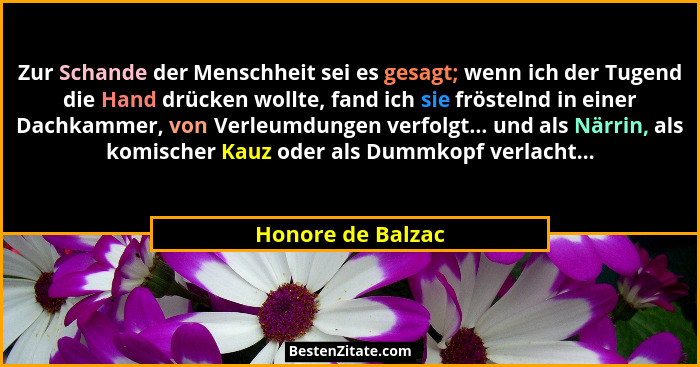 Zur Schande der Menschheit sei es gesagt; wenn ich der Tugend die Hand drücken wollte, fand ich sie fröstelnd in einer Dachkammer,... - Honore de Balzac