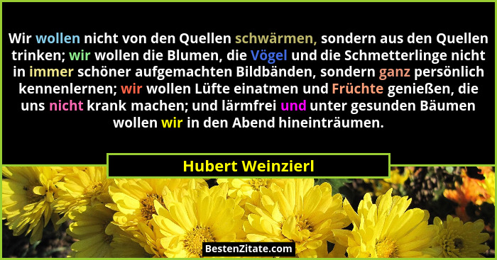 Wir wollen nicht von den Quellen schwärmen, sondern aus den Quellen trinken; wir wollen die Blumen, die Vögel und die Schmetterling... - Hubert Weinzierl