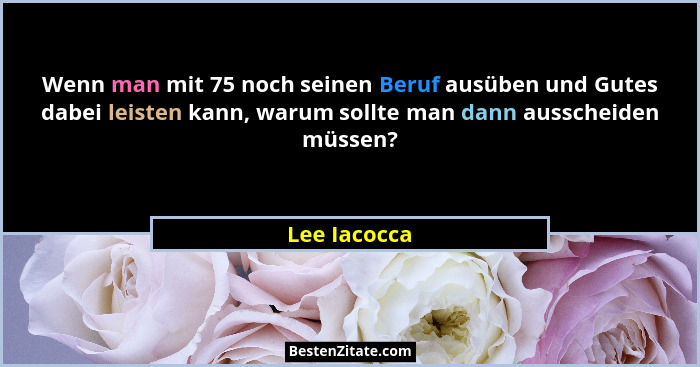 Wenn man mit 75 noch seinen Beruf ausüben und Gutes dabei leisten kann, warum sollte man dann ausscheiden müssen?... - Lee Iacocca