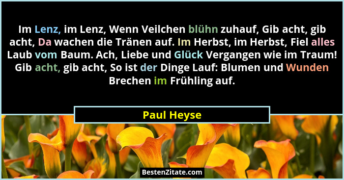 Im Lenz, im Lenz, Wenn Veilchen blühn zuhauf, Gib acht, gib acht, Da wachen die Tränen auf. Im Herbst, im Herbst, Fiel alles Laub vom Bau... - Paul Heyse