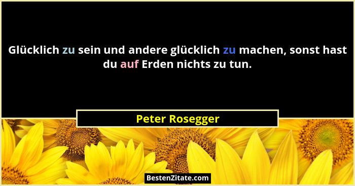 Glücklich zu sein und andere glücklich zu machen, sonst hast du auf Erden nichts zu tun.... - Peter Rosegger