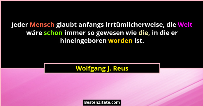 Jeder Mensch glaubt anfangs irrtümlicherweise, die Welt wäre schon immer so gewesen wie die, in die er hineingeboren worden ist.... - Wolfgang J. Reus