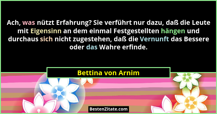 Ach, was nützt Erfahrung? Sie verführt nur dazu, daß die Leute mit Eigensinn an dem einmal Festgestellten hängen und durchaus sich... - Bettina von Arnim