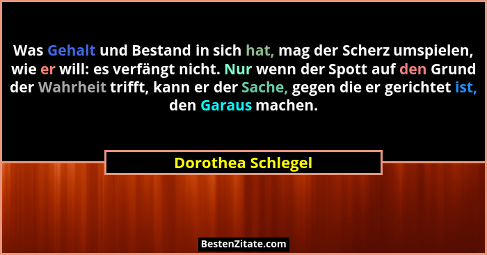 Was Gehalt und Bestand in sich hat, mag der Scherz umspielen, wie er will: es verfängt nicht. Nur wenn der Spott auf den Grund der... - Dorothea Schlegel