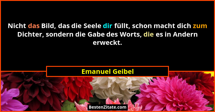 Nicht das Bild, das die Seele dir füllt, schon macht dich zum Dichter, sondern die Gabe des Worts, die es in Andern erweckt.... - Emanuel Geibel