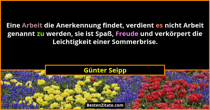 Eine Arbeit die Anerkennung findet, verdient es nicht Arbeit genannt zu werden, sie ist Spaß, Freude und verkörpert die Leichtigkeit ei... - Günter Seipp
