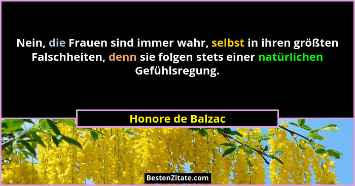 Nein, die Frauen sind immer wahr, selbst in ihren größten Falschheiten, denn sie folgen stets einer natürlichen Gefühlsregung.... - Honore de Balzac