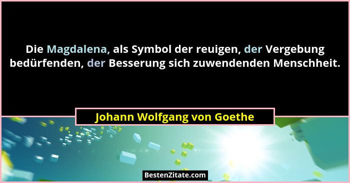 Die Magdalena, als Symbol der reuigen, der Vergebung bedürfenden, der Besserung sich zuwendenden Menschheit.... - Johann Wolfgang von Goethe