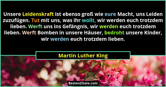 Unsere Leidenskraft ist ebenso groß wie eure Macht, uns Leiden zuzufügen. Tut mit uns, was ihr wollt, wir werden euch trotzdem li... - Martin Luther King
