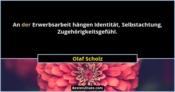 An der Erwerbsarbeit hängen Identität, Selbstachtung, Zugehörigkeitsgefühl.... - Olaf Scholz