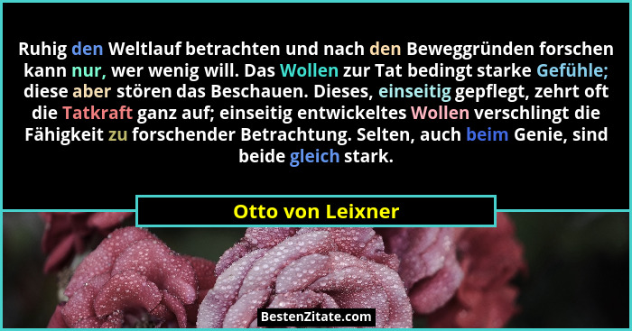 Ruhig den Weltlauf betrachten und nach den Beweggründen forschen kann nur, wer wenig will. Das Wollen zur Tat bedingt starke Gefühl... - Otto von Leixner