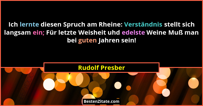 Ich lernte diesen Spruch am Rheine: Verständnis stellt sich langsam ein; Für letzte Weisheit uhd edelste Weine Muß man bei guten Jahr... - Rudolf Presber