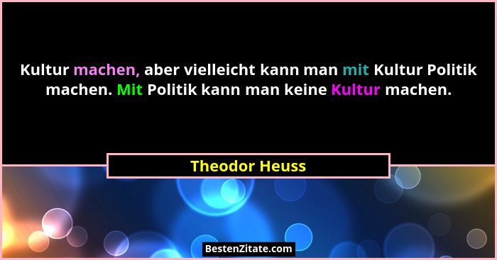 Kultur machen, aber vielleicht kann man mit Kultur Politik machen. Mit Politik kann man keine Kultur machen.... - Theodor Heuss