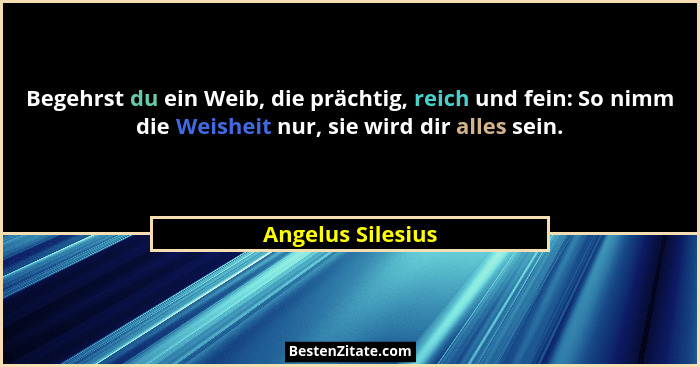 Begehrst du ein Weib, die prächtig, reich und fein: So nimm die Weisheit nur, sie wird dir alles sein.... - Angelus Silesius