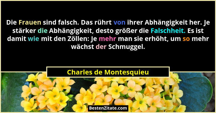 Die Frauen sind falsch. Das rührt von ihrer Abhängigkeit her. Je stärker die Abhängigkeit, desto größer die Falschheit. Es is... - Charles de Montesquieu