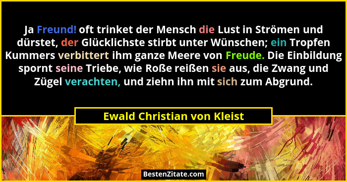 Ja Freund! oft trinket der Mensch die Lust in Strömen und dürstet, der Glücklichste stirbt unter Wünschen; ein Tropfen Ku... - Ewald Christian von Kleist