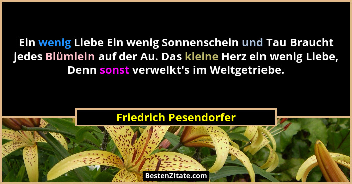 Ein wenig Liebe Ein wenig Sonnenschein und Tau Braucht jedes Blümlein auf der Au. Das kleine Herz ein wenig Liebe, Denn sonst... - Friedrich Pesendorfer