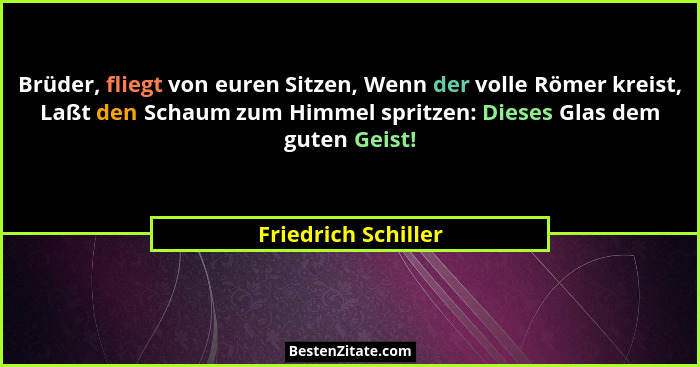Brüder, fliegt von euren Sitzen, Wenn der volle Römer kreist, Laßt den Schaum zum Himmel spritzen: Dieses Glas dem guten Geist!... - Friedrich Schiller