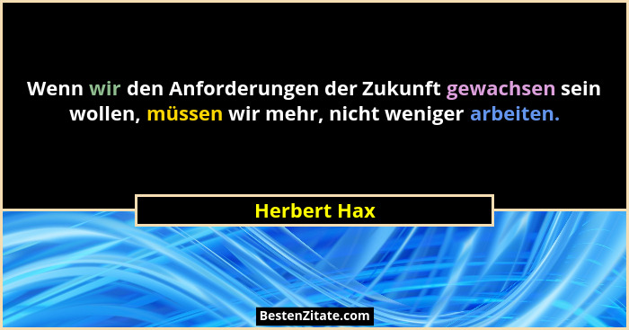 Wenn wir den Anforderungen der Zukunft gewachsen sein wollen, müssen wir mehr, nicht weniger arbeiten.... - Herbert Hax