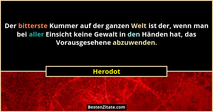 Der bitterste Kummer auf der ganzen Welt ist der, wenn man bei aller Einsicht keine Gewalt in den Händen hat, das Vorausgesehene abzuwenden.... - Herodot