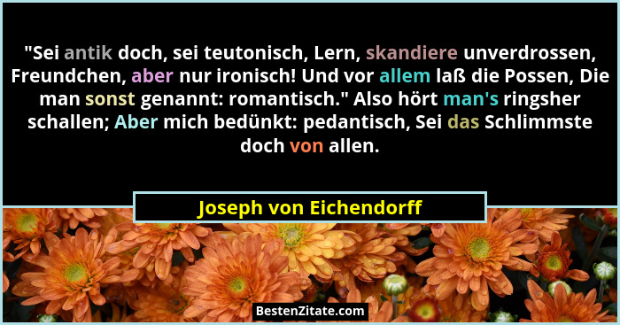 "Sei antik doch, sei teutonisch, Lern, skandiere unverdrossen, Freundchen, aber nur ironisch! Und vor allem laß die Posse... - Joseph von Eichendorff