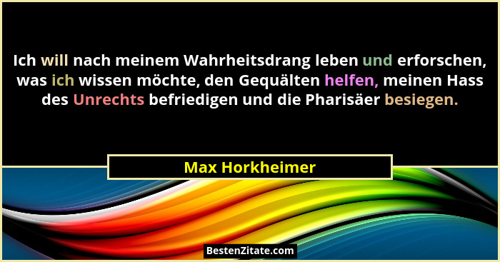 Ich will nach meinem Wahrheitsdrang leben und erforschen, was ich wissen möchte, den Gequälten helfen, meinen Hass des Unrechts befri... - Max Horkheimer