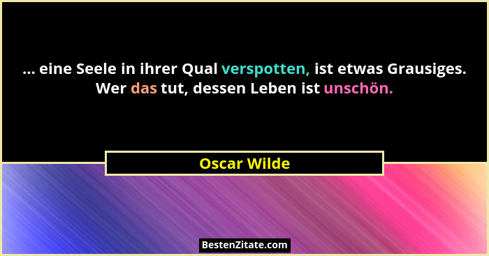 ... eine Seele in ihrer Qual verspotten, ist etwas Grausiges. Wer das tut, dessen Leben ist unschön.... - Oscar Wilde