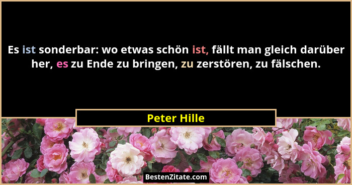 Es ist sonderbar: wo etwas schön ist, fällt man gleich darüber her, es zu Ende zu bringen, zu zerstören, zu fälschen.... - Peter Hille