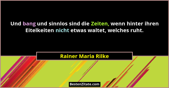 Und bang und sinnlos sind die Zeiten, wenn hinter ihren Eitelkeiten nicht etwas waltet, welches ruht.... - Rainer Maria Rilke