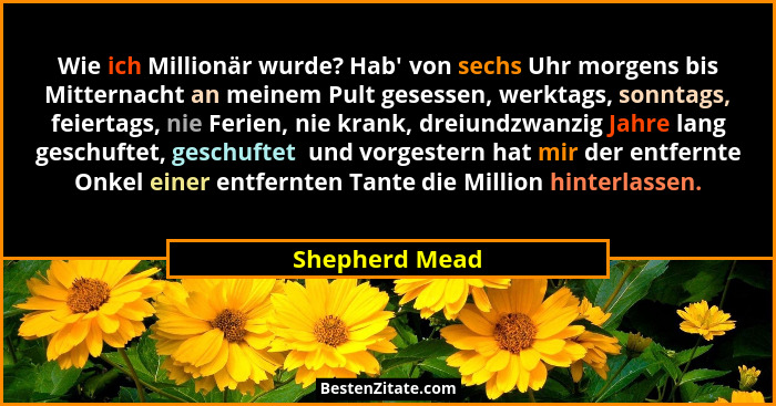 Wie ich Millionär wurde? Hab' von sechs Uhr morgens bis Mitternacht an meinem Pult gesessen, werktags, sonntags, feiertags, nie Fe... - Shepherd Mead