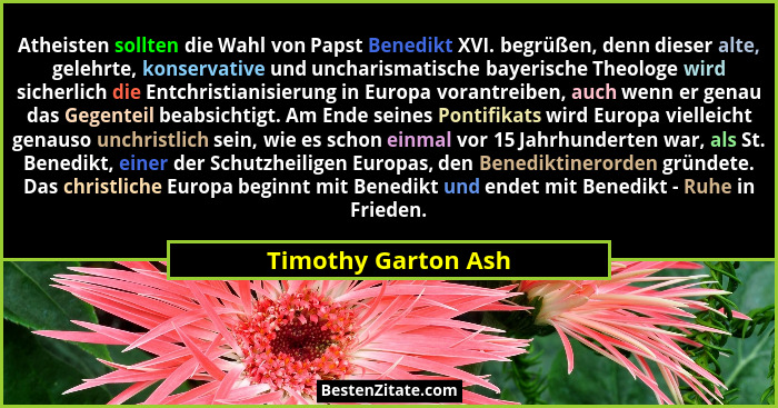 Atheisten sollten die Wahl von Papst Benedikt XVI. begrüßen, denn dieser alte, gelehrte, konservative und uncharismatische bayeri... - Timothy Garton Ash