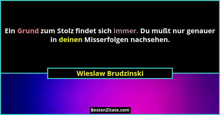 Ein Grund zum Stolz findet sich immer. Du mußt nur genauer in deinen Misserfolgen nachsehen.... - Wieslaw Brudzinski