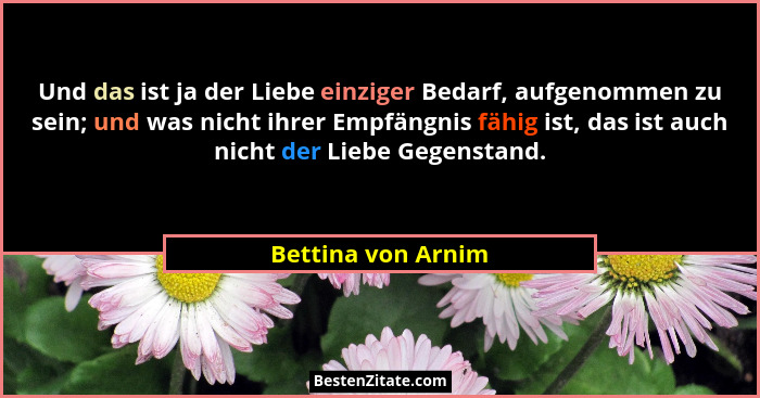 Und das ist ja der Liebe einziger Bedarf, aufgenommen zu sein; und was nicht ihrer Empfängnis fähig ist, das ist auch nicht der Li... - Bettina von Arnim