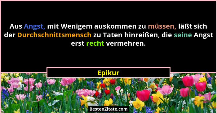 Aus Angst, mit Wenigem auskommen zu müssen, läßt sich der Durchschnittsmensch zu Taten hinreißen, die seine Angst erst recht vermehren.... - Epikur