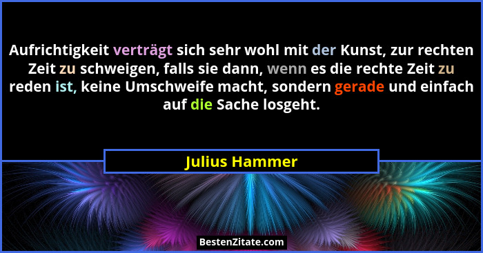 Aufrichtigkeit verträgt sich sehr wohl mit der Kunst, zur rechten Zeit zu schweigen, falls sie dann, wenn es die rechte Zeit zu reden... - Julius Hammer