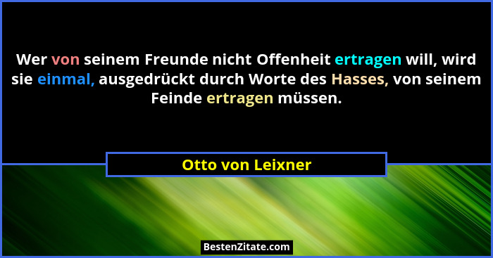 Wer von seinem Freunde nicht Offenheit ertragen will, wird sie einmal, ausgedrückt durch Worte des Hasses, von seinem Feinde ertrag... - Otto von Leixner
